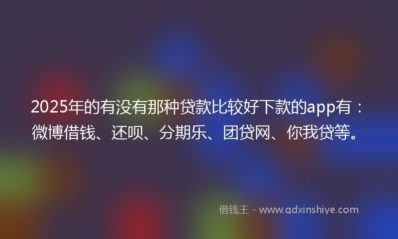 2025年的有没有那种贷款比较好下款的app有：微博借钱、还呗、分期乐、团贷网、你我贷等。