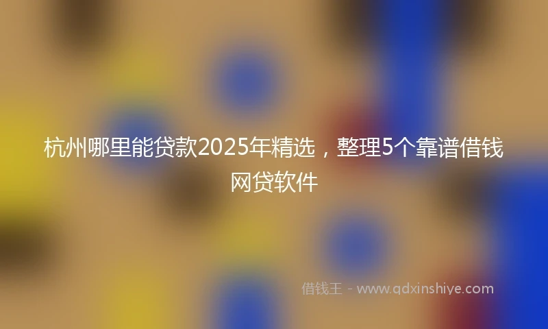 杭州哪里能贷款2025年精选，整理5个靠谱借钱网贷软件