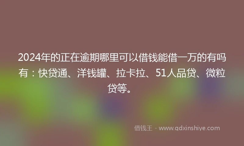 2024年的正在逾期哪里可以借钱能借一万的有吗有：快贷通、洋钱罐、拉卡拉、51人品贷、微粒贷等。