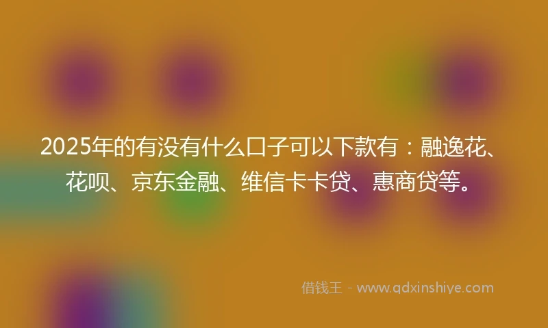 2025年的有没有什么口子可以下款有：融逸花、花呗、京东金融、维信卡卡贷、惠商贷等。
