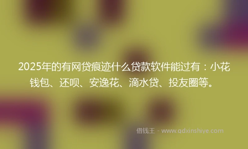 2025年的有网贷痕迹什么贷款软件能过有：小花钱包、还呗、安逸花、滴水贷、投友圈等。
