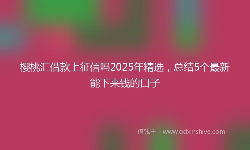 樱桃汇借款上征信吗2025年精选，总结5个最新能下来钱的口子