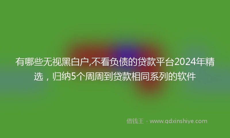 有哪些无视黑白户,不看负债的贷款平台2024年精选，归纳5个周周到贷款相同系列的软件