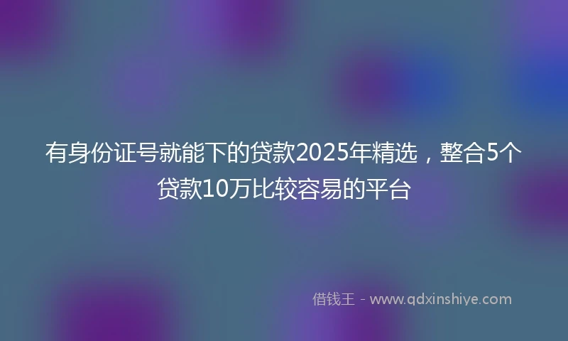 有身份证号就能下的贷款2025年精选，整合5个贷款10万比较容易的平台