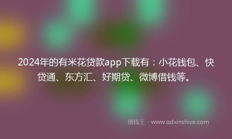 2024年的有米花贷款app下载有：小花钱包、快贷通、东方汇、好期贷、微博借钱等。