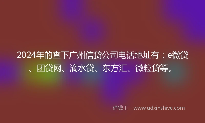 2024年的查下广州信贷公司电话地址有：e微贷、团贷网、滴水贷、东方汇、微粒贷等。