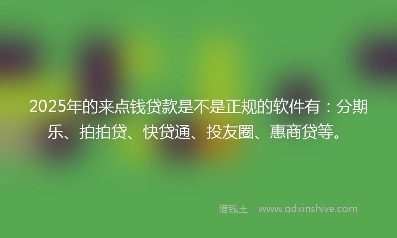2025年的来点钱贷款是不是正规的软件有：分期乐、拍拍贷、快贷通、投友圈、惠商贷等。