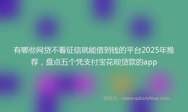 有哪些网贷不看征信就能借到钱的平台2025年推荐，盘点五个凭支付宝花呗贷款的app