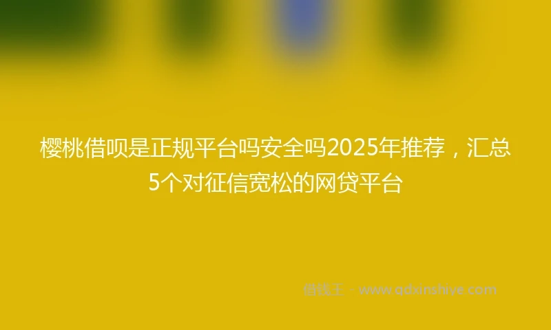 樱桃借呗是正规平台吗安全吗2025年推荐，汇总5个对征信宽松的网贷平台