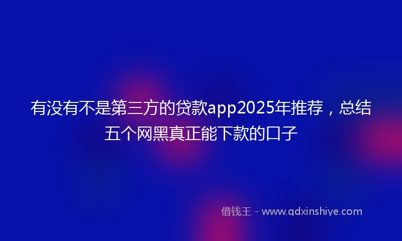 有没有不是第三方的贷款app2025年推荐，总结五个网黑真正能下款的口子