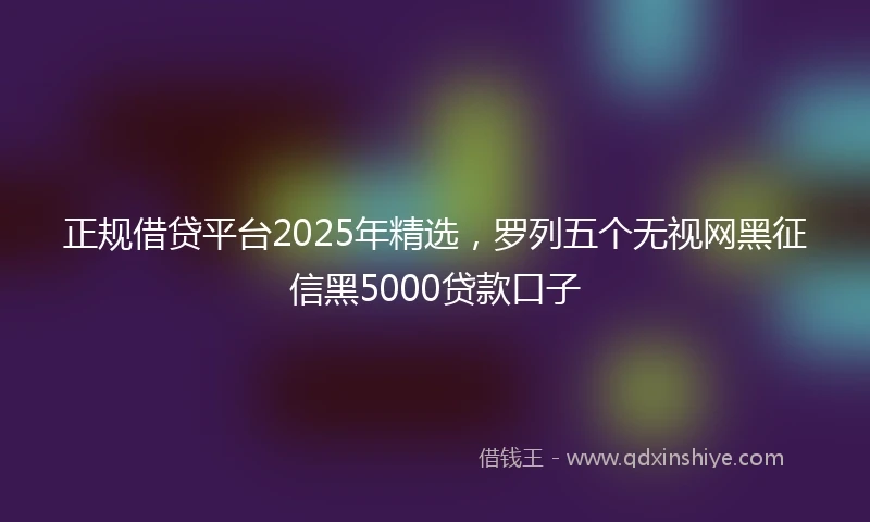 正规借贷平台2025年精选，罗列五个无视网黑征信黑5000贷款口子