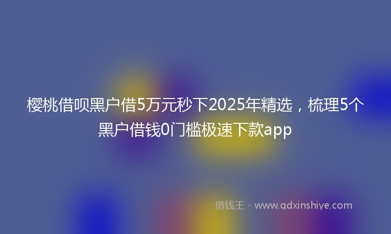 樱桃借呗黑户借5万元秒下2025年精选，梳理5个黑户借钱0门槛极速下款app