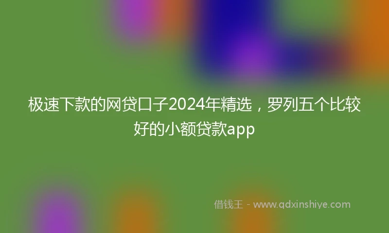 极速下款的网贷口子2024年精选，罗列五个比较好的小额贷款app
