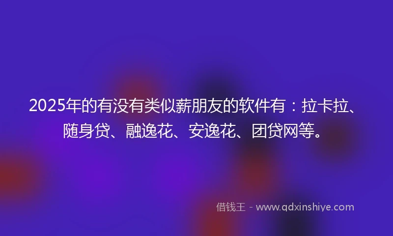2025年的有没有类似薪朋友的软件有：拉卡拉、随身贷、融逸花、安逸花、团贷网等。