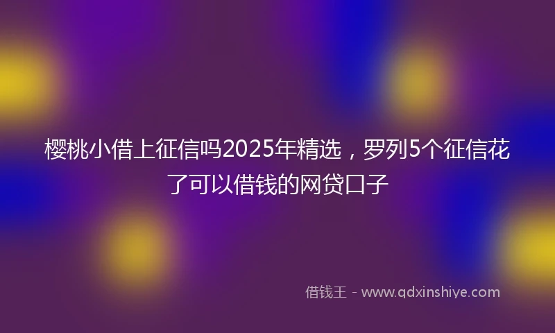 樱桃小借上征信吗2025年精选，罗列5个征信花了可以借钱的网贷口子