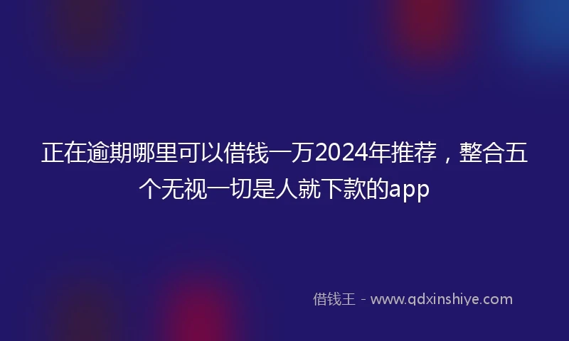 正在逾期哪里可以借钱一万2024年推荐，整合五个无视一切是人就下款的app