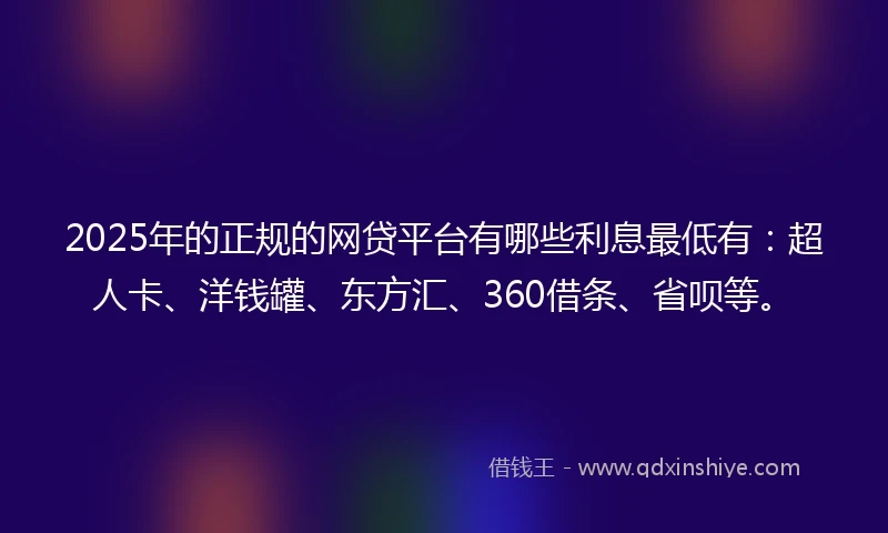 2025年的正规的网贷平台有哪些利息最低有：超人卡、洋钱罐、东方汇、360借条、省呗等。