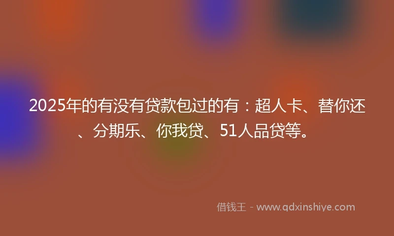 2025年的有没有贷款包过的有：超人卡、替你还、分期乐、你我贷、51人品贷等。
