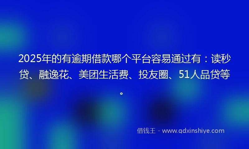 2025年的有逾期借款哪个平台容易通过有：读秒贷、融逸花、美团生活费、投友圈、51人品贷等。