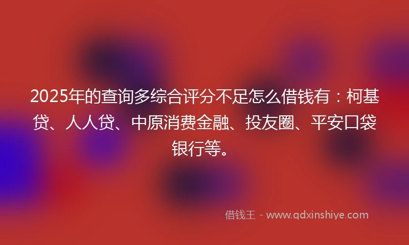 2025年的查询多综合评分不足怎么借钱有：柯基贷、人人贷、中原消费金融、投友圈、平安口袋银行等。