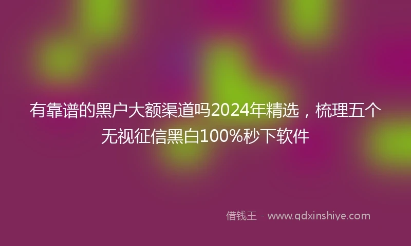 有靠谱的黑户大额渠道吗2024年精选，梳理五个无视征信黑白100%秒下软件