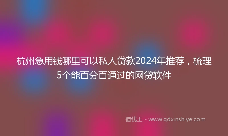 杭州急用钱哪里可以私人贷款2024年推荐，梳理5个能百分百通过的网贷软件