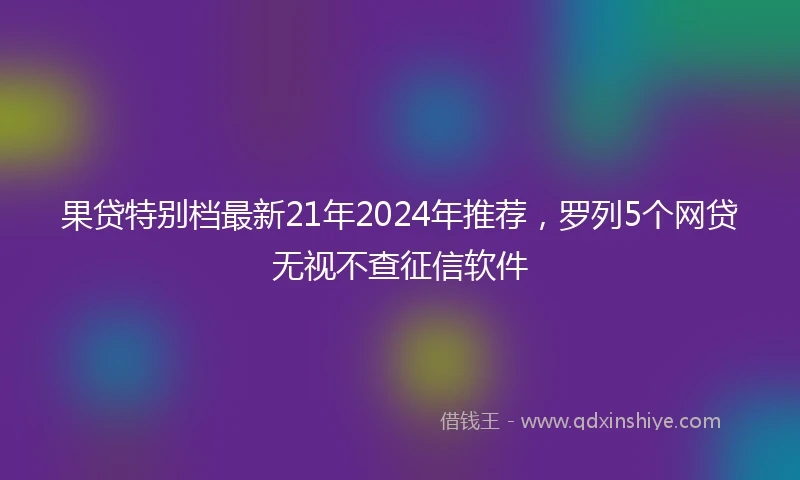 果贷特别档最新21年2024年推荐，罗列5个网贷无视不查征信软件