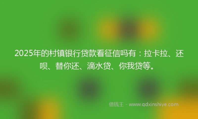 2025年的村镇银行贷款看征信吗有：拉卡拉、还呗、替你还、滴水贷、你我贷等。