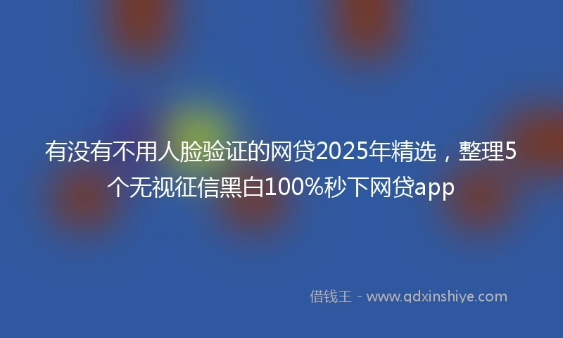 有没有不用人脸验证的网贷2025年精选，整理5个无视征信黑白100%秒下网贷app