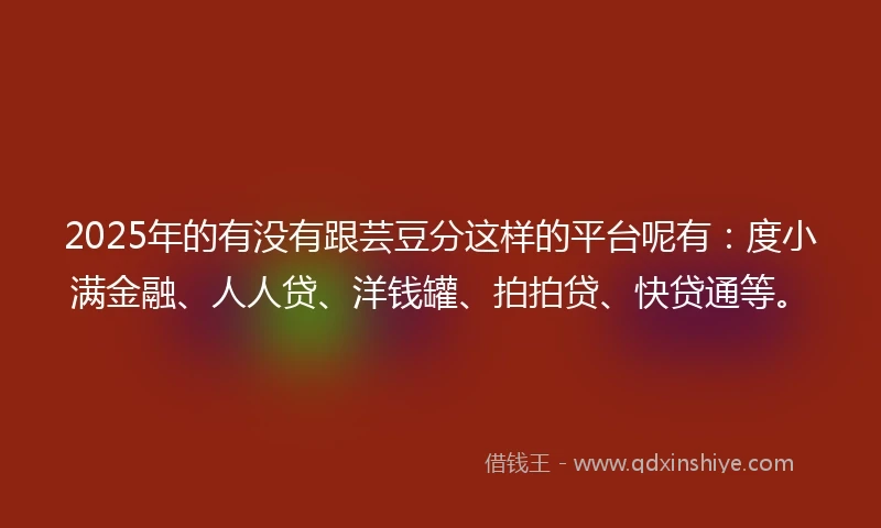 2025年的有没有跟芸豆分这样的平台呢有：度小满金融、人人贷、洋钱罐、拍拍贷、快贷通等。