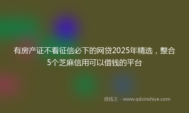 有房产证不看征信必下的网贷2025年精选，整合5个芝麻信用可以借钱的平台