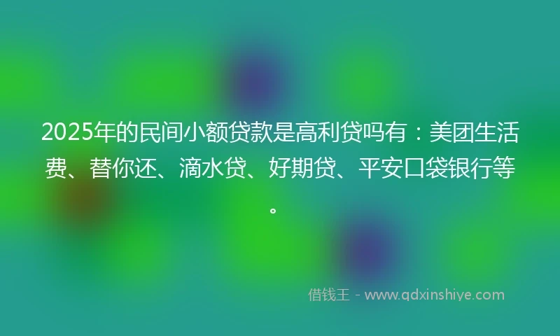 2025年的民间小额贷款是高利贷吗有：美团生活费、替你还、滴水贷、好期贷、平安口袋银行等。