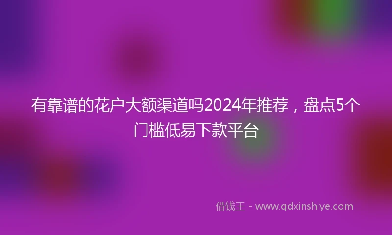 有靠谱的花户大额渠道吗2024年推荐，盘点5个门槛低易下款平台