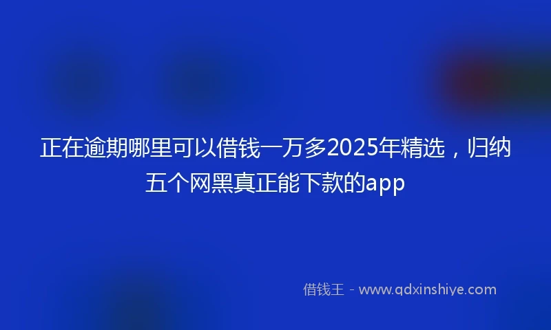 正在逾期哪里可以借钱一万多2025年精选，归纳五个网黑真正能下款的app
