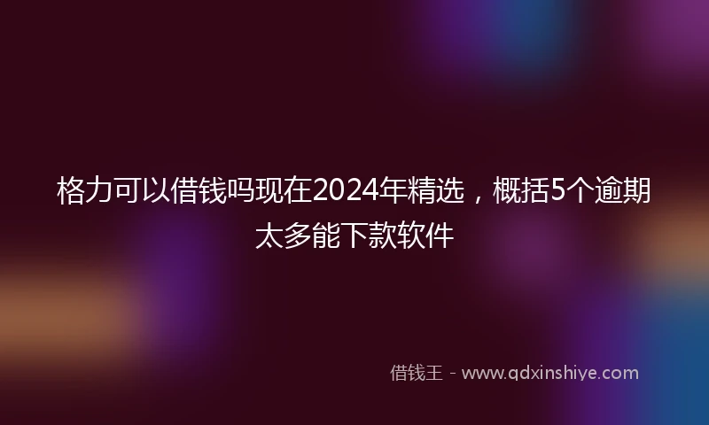 格力可以借钱吗现在2024年精选，概括5个逾期太多能下款软件