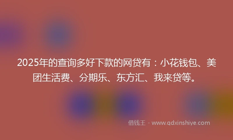 2025年的查询多好下款的网贷有：小花钱包、美团生活费、分期乐、东方汇、我来贷等。