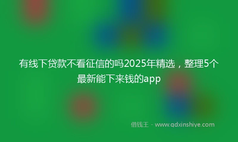 有线下贷款不看征信的吗2025年精选，整理5个最新能下来钱的app