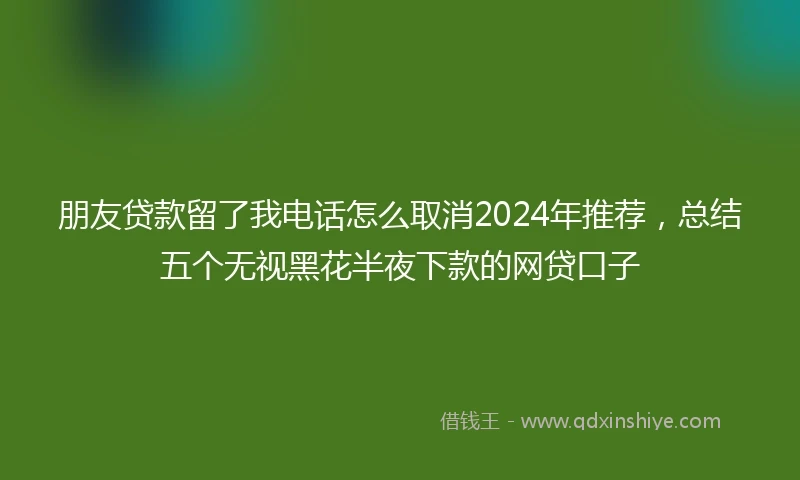 朋友贷款留了我电话怎么取消2024年推荐，总结五个无视黑花半夜下款的网贷口子