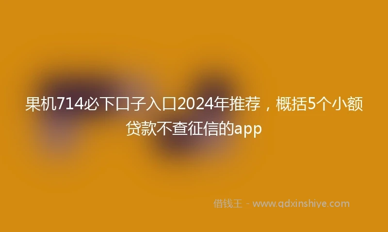 果机714必下口子入口2024年推荐，概括5个小额贷款不查征信的app