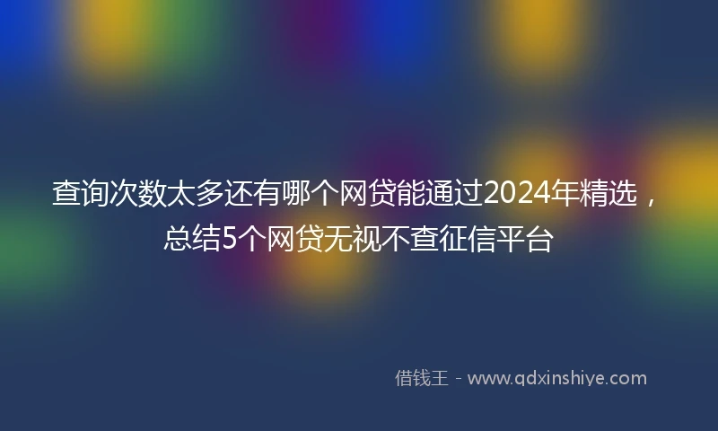 查询次数太多还有哪个网贷能通过2024年精选，总结5个网贷无视不查征信平台