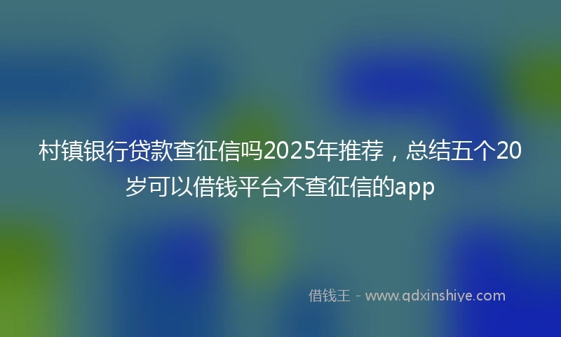 村镇银行贷款查征信吗2025年推荐，总结五个20岁可以借钱平台不查征信的app