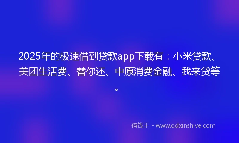 2025年的极速借到贷款app下载有：小米贷款、美团生活费、替你还、中原消费金融、我来贷等。