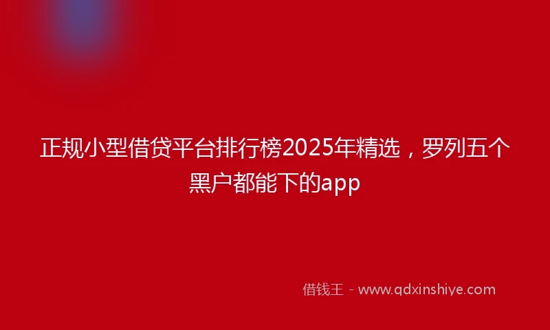 正规小型借贷平台排行榜2025年精选，罗列五个黑户都能下的app