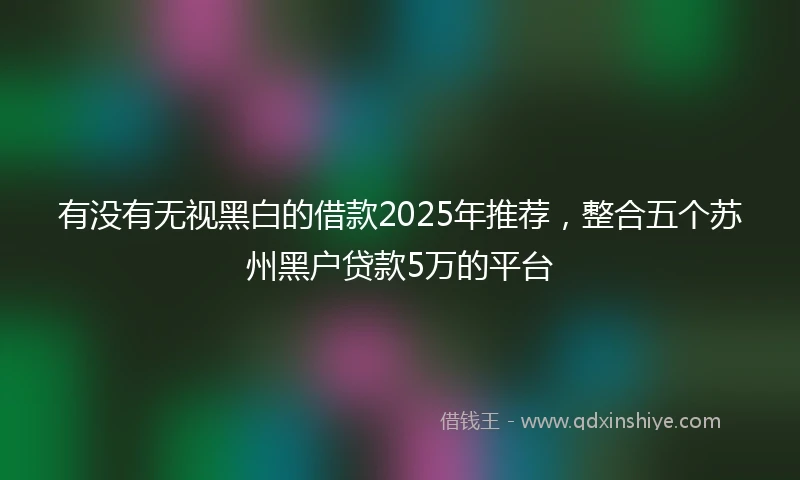 有没有无视黑白的借款2025年推荐，整合五个苏州黑户贷款5万的平台