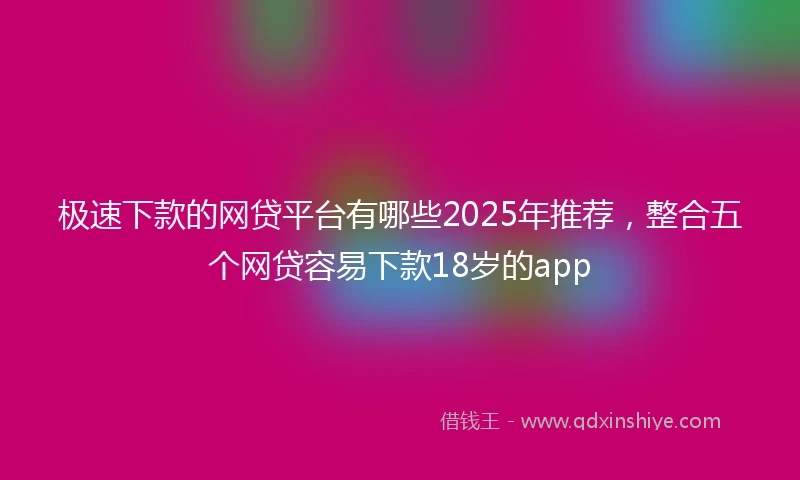 极速下款的网贷平台有哪些2025年推荐，整合五个网贷容易下款18岁的app