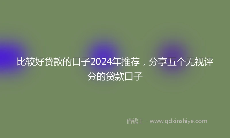 比较好贷款的口子2024年推荐，分享五个无视评分的贷款口子