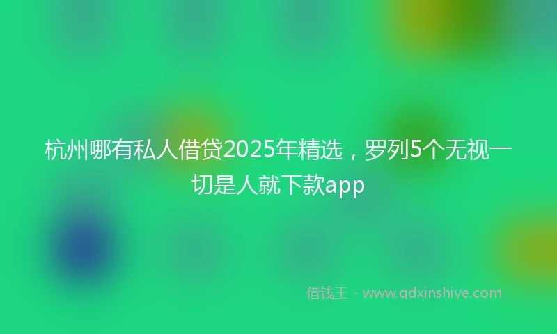 杭州哪有私人借贷2025年精选，罗列5个无视一切是人就下款app