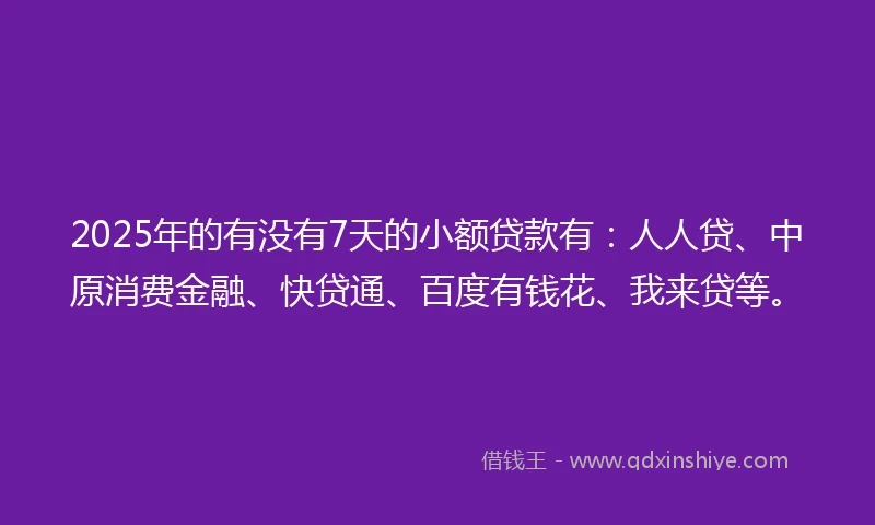 2025年的有没有7天的小额贷款有：人人贷、中原消费金融、快贷通、百度有钱花、我来贷等。
