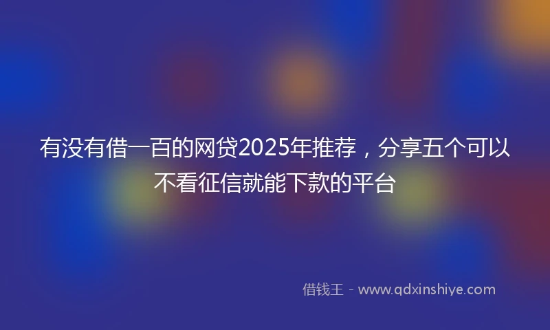 有没有借一百的网贷2025年推荐，分享五个可以不看征信就能下款的平台