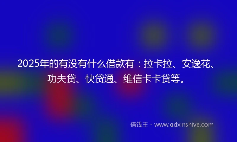 2025年的有没有什么借款有：拉卡拉、安逸花、功夫贷、快贷通、维信卡卡贷等。